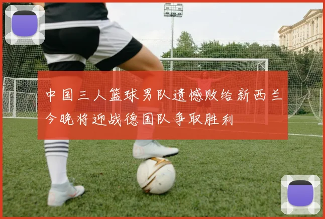 中国三人篮球男队遗憾败给新西兰今晚将迎战德国队争取胜利