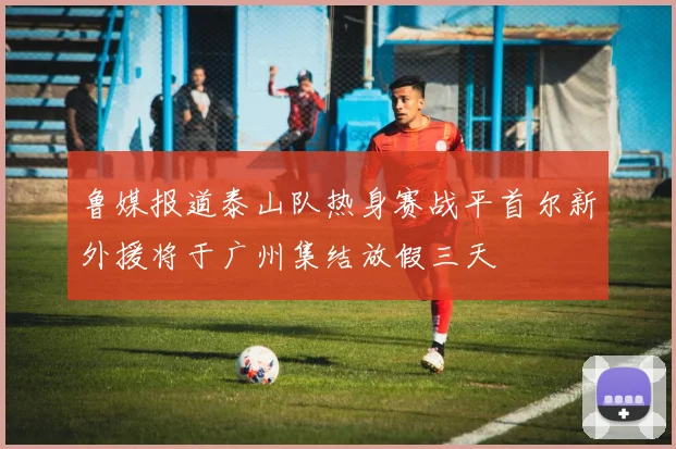 鲁媒报道泰山队热身赛战平首尔新外援将于广州集结放假三天