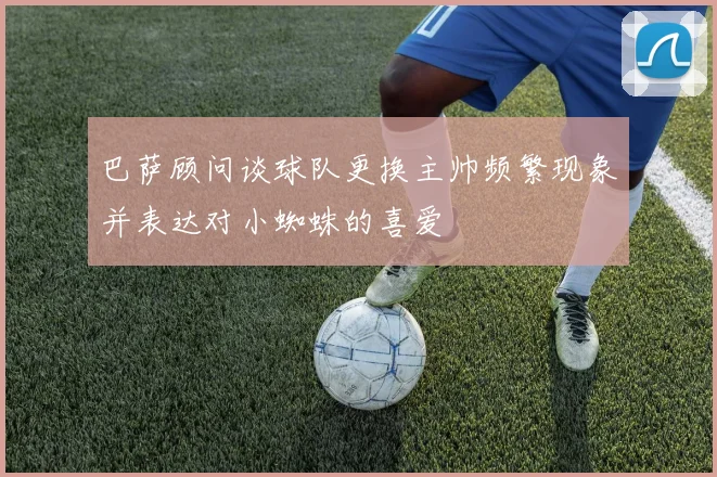巴萨顾问谈球队更换主帅频繁现象并表达对小蜘蛛的喜爱