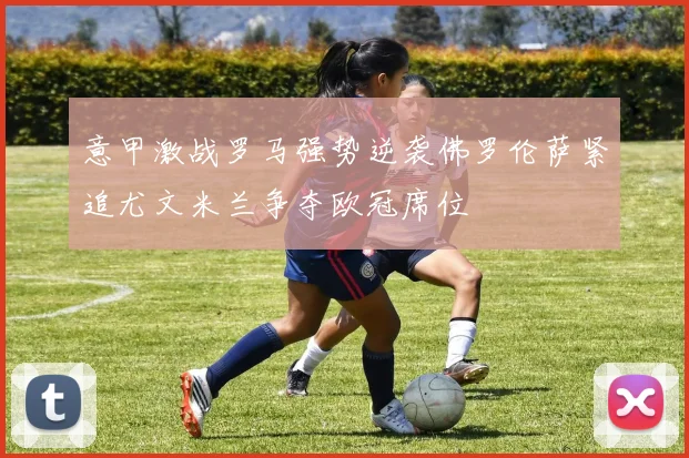意甲激战罗马强势逆袭佛罗伦萨紧追尤文米兰争夺欧冠席位